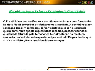 Recebimentos – 2a fase - Conferência Quantitativa
O É a atividade que verifica se a quantidade declarada pelo fornecedor
na Nota Fiscal corresponde efetivamente à recebida. A conferência por
acusação também conhecida como " contagem cega " é aquela no
qual o conferente aponta a quantidade recebida, desconhecendo a
quantidade faturada pelo fornecedor. A confrontação do recebido
versus faturado é efetuada a posteriori por meio do Regularizador que
analisa as distorções e providencia a recontagem.
 