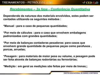 Recebimentos – 2a fase - Conferência Quantitativa
Dependendo da natureza dos materiais envolvidos, estes podem ser
contados utilizando os seguintes métodos :
*Manual : para o caso de pequenas quantidades;
*Por meio de cálculos : para o caso que envolvem embalagens
padronizadas com grandes quantidades;
*Por meio de balanças contadoras pesadoras: para casos que
envolvem grande quantidade de pequenas peças como parafusos ,
porcas, arruelas;
*Pesagem : para materiais de maior peso ou volume, a pesagem pode
ser feita através de balanças rodoviárias ou ferroviárias;
*Medição : em geral as medições são feitas por meio de trenas;;
 