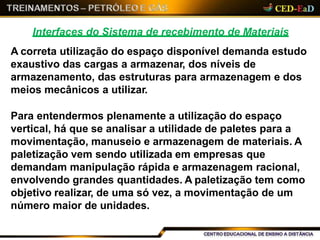 Interfaces do Sistema de recebimento de Materiais
A correta utilização do espaço disponível demanda estudo
exaustivo das cargas a armazenar, dos níveis de
armazenamento, das estruturas para armazenagem e dos
meios mecânicos a utilizar.
Para entendermos plenamente a utilização do espaço
vertical, há que se analisar a utilidade de paletes para a
movimentação, manuseio e armazenagem de materiais. A
paletização vem sendo utilizada em empresas que
demandam manipulação rápida e armazenagem racional,
envolvendo grandes quantidades. A paletização tem como
objetivo realizar, de uma só vez, a movimentação de um
número maior de unidades.
 