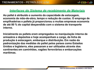 Interfaces do Sistema de recebimento de Materiais
Ao pallet é atribuído o aumento da capacidade de estocagem,
economia de mão-de-obra, tempo e redução de custos. O emprego de
empilhadeiras e pallets já proporcionou a muitas empresas economia
de até 80 % do capital despendido com o sistema de transporte
interno.
Inicialmente os pallets eram empregados na manipulação interna de
armazéns e depósitos e hoje acompanham a carga, da linha de
produção à estocagem, embarque e distribuição. Em razão da
padronização das medidas do pallet pelos países como Estados
Unidos e Inglaterra, eles passaram a ser utilizados através dos
continentes em caminhões, vagões ferroviários e embarcações
marítimas.
 