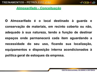 Almoxarifado - Conceituação
O Almoxarifado é o local destinado à guarda e
conservação de materiais, em recinto coberto ou não,
adequado à sua natureza, tendo a função de destinar
espaços onde permanecerá cada item aguardando a
necessidade do seu uso, ficando sua localização,
equipamentos e disposição interna acondicionados à
política geral de estoques da empresa.
 