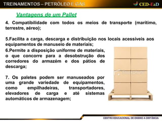 Vantagens de um Pallet
4. Compatibilidade com todos os meios de transporte (marítimo,
terrestre, aéreo);
5.Facilita a carga, descarga e distribuição nos locais acessíveis aos
equipamentos de manuseio de materiais;
6.Permite a disposição uniforme de materiais,
o que concorre para a desobstrução dos
corredores do armazém e dos pátios de
descarga;
7. Os paletes podem ser manuseados por
uma grande variedade de equipamentos,
transportadores,como empilhadeiras,
elevadores de carga e até sistemas
automáticos de armazenagem;
 