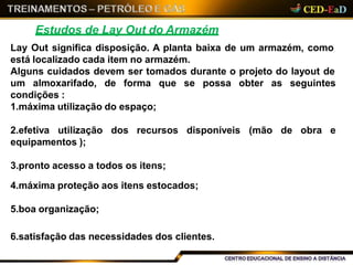 Estudos de Lay Out do Armazém
Lay Out significa disposição. A planta baixa de um armazém, como
está localizado cada item no armazém.
Alguns cuidados devem ser tomados durante o projeto do layout de
que se possa obter as seguintesum almoxarifado, de forma
condições :
1.máxima utilização do espaço;
disponíveis (mão de obra e2.efetiva utilização dos recursos
equipamentos );
3.pronto acesso a todos os itens;
4.máxima proteção aos itens estocados;
5.boa organização;
6.satisfação das necessidades dos clientes.
 
