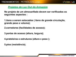 Projetos de Lay Out do Armazém
No projeto de um almoxarifado devem ser verificados os
seguintes aspectos :
1.itens a serem estocados ( itens de grande circulação,
grande peso e volume);
2.corredores (facilidades de acesso);
3.portas de acesso (altura, largura);
4.prateleiras e estruturas (altura x peso );
5.piso (resistência).
 
