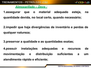 Almoxarifado – Deve :
1.assegurar que o material adequado esteja, na
quantidade devida, no local certo, quando necessário;
2.impedir que haja divergências de inventário e perdas de
qualquer natureza;
3.preservar a qualidade e as quantidades exatas;
4.possuir instalações adequadas e recursos de
movimentação e distribuição suficientes a um
atendimento rápido e eficiente;
 