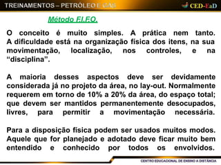 Método F.I.F.O.
O conceito é muito simples. A prática nem tanto.
A dificuldade está na organização física dos itens, na sua
localização, nos controles, e namovimentação,
“disciplina”.
A maioria desses aspectos deve ser devidamente
considerada já no projeto da área, no lay-out. Normalmente
requerem em torno de 10% a 20% da área, do espaço total;
que devem ser mantidos permanentemente desocupados,
livres, para permitir a movimentação necessária.
Para a disposição física podem ser usados muitos modos.
Aquele que for planejado e adotado deve ficar muito bem
entendido e conhecido por todos os envolvidos.
 