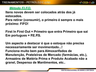 Método F.I.F.O.
Itens novos devem ser colocados atrás dos já
estocados.
Para retirar (consumir), o primeiro é sempre o mais
próximo: FIFO!
First In First Out = Primeiro que entra Primeiro que sai
Em portugues = P.E.P.S.
Um aspecto a destacar é que o estoque não precisa
necessariamente ser movimentado...!
Funciona muito bem para Almoxarifados de
Manutenção, Prateleiras de Mercado (farmácias, etc.),
Armazéns de Matéria Prima e Produto Acabado não a
granel, Despensa de Mantimentos, etc..
 
