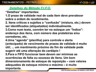 Detalhes do Método F.I.F.O.
“Detalhes” importantes:
1.O prazo de validade real de cada item deve prevalecer
sobre a ordem de recebimento.
2. Itens críticos e sujeitos a “confusão” (mistura, etc.) devem
ser identificados (etiquetados) individualmente.
3.Como num texto, convém ter no estoque um “Índice”:
endereço dos itens, com número das prateleiras e/ou
corredores, etc.
4.Uma “agenda” (planilha) para controle e alerta
(antecipado) de vencimento de prazos de validade é muito
útil; ... um mantimento próximo do fim da validade pode
sugerir até uma alteração do cardápio !
5.Para o FIFO funcionar bem devem ser mínimas as
ocorrências de falta ou excesso de itens. Um bom
dimensionamento de estoque de reposição – com valores
adequados de estoque mínimo e máximo – é muito
importante.
 