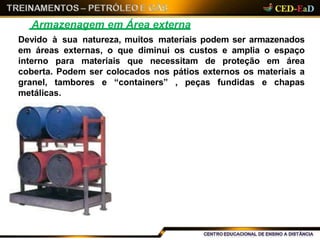 Armazenagem em Área externa
Devido à sua natureza, muitos materiais podem ser armazenados
em áreas externas, o que diminui os custos e amplia o espaço
interno para materiais que necessitam de proteção em área
coberta. Podem ser colocados nos pátios externos os materiais a
granel, tambores e “containers” , peças fundidas e chapas
metálicas.
 