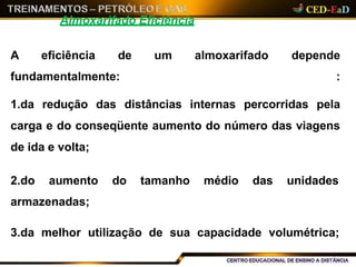 Almoxarifado Eficiência
um almoxarifadoA eficiência de
fundamentalmente:
depende
:
1.da redução das distâncias internas percorridas pela
carga e do conseqüente aumento do número das viagens
de ida e volta;
2.do aumento do tamanho médio das unidades
armazenadas;
3.da melhor utilização de sua capacidade volumétrica;
 