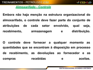 Almoxarifado - Controle
Embora não haja menção na estrutura organizacional do
almoxarifado, o controle deve fazer parte do conjunto de
atribuições de cada setor
recebimento, armazenagem
envolvido, qual seja,
e distribuição.
O controle deve fornecer a qualquer momento as
quantidades que se encontram à disposição em processo
de recebimento, as devoluções ao fornecedor e as
compras recebidas e aceitas.
 