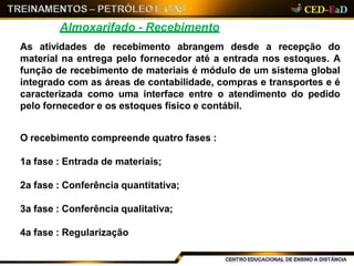 Almoxarifado - Recebimento
As atividades de recebimento abrangem desde a recepção do
material na entrega pelo fornecedor até a entrada nos estoques. A
função de recebimento de materiais é módulo de um sistema global
integrado com as áreas de contabilidade, compras e transportes e é
caracterizada como uma interface entre o atendimento do pedido
pelo fornecedor e os estoques físico e contábil.
O recebimento compreende quatro fases :
1a fase : Entrada de materiais;
2a fase : Conferência quantitativa;
3a fase : Conferência qualitativa;
4a fase : Regularização
 
