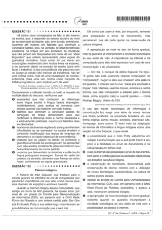 *AZUL25dom8*

QUESTÃO 100                                                                          grande valor para o patrimônio cultural brasileiro. Muitas
                                                                                     de suas letras representam a sociedade contemporânea,
                                                                                     como se tivessem sido escritas no século XXI.
                                                                                                           Disponível em: http://www.mpbnet.com.br. Acesso em: abr. 2010.

                                                                                     Um texto pertencente ao patrimônio literário-cultural
                                                                                     brasileiro é atualizável, na medida em que ele se
                                                                                     refere a valores e situações de um povo. A atualidade
                                                                                     da canção Onde está a honestidade?, de Noel Rosa,
                                                                                     evidencia-se por meio
                                                                                     A da ironia, ao se referir ao enriquecimento de origem
               Disponível em: www.ccsp.com.br. Acesso em: 26 jul. 2010 (adaptado).
                                                                                         duvidosa de alguns.
                                                                                     B GD FUtWLFD DRV ULFRV TXH SRVVXHP MRLDV PDV QmR WrP
O anúncio publicitário está intimamente ligado ao ideário                                herança.
de consumo quando sua função é vender um produto.                                    C da maldade do povo a perguntar sobre a honestidade.
No texto apresentado, utilizam-se elementos linguísticos                             D do privilégio de alguns em clamar pela honestidade.
H H[WUDOLQJXtVWLFRV SDUD GLYXOJDU D DWUDomR ³1RLWHV GR                               E GD LQVLVWrQFLD HP SURPRYHU HYHQWRV EHQH¿FHQWHV
Terror”, de um parque de diversões. O entendimento da
                                                                                     QUESTÃO 102
propaganda requer do leitor
                                                                                           4Xem é pobre, pouco se apega, é um giro-o-giro no
A D LGHQWL¿FDomR FRP R S~EOLFRDOYR D TXH VH GHVWLQD
    o anúncio.                                                                       vago dos gerais, que nem os pássaros de rios e lagoas. O
B a avaliação da imagem como uma sátira às atrações                                  VHQKRU Yr R =p=LP R PHOKRU PHHLUR PHX DTXL ULVRQKR
    de terror.                                                                       H KDELOLGRVR 3HUJXQWR     =p=LP SRU TXH p TXH YRFr
C a atenção para a imagem da parte do corpo humano                                   QmR FULD JDOLQKDVG¶DQJROD FRPR WRGR R PXQGR ID]
    selecionada aleatoriamente.                                                      4XHUR FULDU QDGD QmR     PH GHX UHVSRVWD     (X JRVWR
D o reconhecimento do intertexto entre a publicidade e                               muito de mudar... [...] Belo um dia, ele tora. Ninguém
    um dito popular.                                                                 discrepa. Eu, tantas, mesmo digo. Eu dou proteção.
E D SHUFHSomR GR VHQWLGR OLWHUDO GD H[SUHVVmR ³QRLWHV                                [...] Essa não faltou também à minha mãe, quando eu
    do terror”, equivalente à expUHVVmR ³QRLWHV de terror”.                          era menino, no sertãozinho de minha terra. [...] Gente
QUESTÃO 101                                                                          melhor do lugar eram todos dessa família Guedes,
                        TEXTO I                                                      Jidião Guedes; quando saíram de lá, nos trouxeram
              2QGH HVWi D KRQHVWLGDGH                                               MXQWR PLQKD PmH H HX )LFDPRV H[LVWLQGR HP WHUULWyULR
                                                                                     baixio da Sirga, da outra banda, ali onde o de-Janeiro vai
9RFr WHP SDODFHWH UHOX]HQWH
Tem joias e criados à vontade                                                        no São Francisco, o senhor sabe.
                                                                                            ROSA, J. G. *UDQGH 6HUWmR: Veredas. Rio de Janeiro: José Olympio (fragmento).
Sem ter nenhuma herança ou parente
6y DQGD GH DXWRPyYHO QD FLGDGH                                                    Na passagem citada, Riobaldo expõe uma situação
E o povo pergunta com maldade:                                                       decorrente de uma desigualdade social típica das áreas
2QGH HVWi D KRQHVWLGDGH                                                             rurais brasileiras marcadas pela concentração de terras
2QGH HVWi D KRQHVWLGDGH                                                             H SHOD UHODomR GH GHSHQGrQFLD HQWUH DJUHJDGRV H
                                                                                     fazendeiros. No texto, destaca-se essa relação porque
O seu dinheiro nasce de repente                                                      o personagem-narrador
E embora não se saiba se é verdade
                                                                                     A UHODWD D VHX LQWHUORFXWRU D KLVWyULD GH =p=LP
9RFr DFKD QDV UXDV GLDULDPHQWH                                                           demonstrando sua pouca disposição em ajudar seus
Anéis, dinheiro e felicidade...                                                          agregados, uma vez que superou essa condição
Vassoura dos salões da sociedade                                                         graças à sua força de trabalho.
4XH YDUUH R TXH HQFRQWUDU HP VXD IUHQWH                                              B descreve o processo de transformação de um meeiro
Promove festivais de caridade                                                            — espécie de agregado — em proprietário de terra.
Em nome de qualquer defunto ausente...                                               C denuncia a falta de compromisso e a desocupação
           ROSA, N. Disponível em: http://www.mpbnet.com.br. Acesso em: abr. 2010.       dos moradores, que pouco se envolvem no trabalho
                       TEXTO II                                                          da terra.
    Um vulto da histyULD GD P~VLFD SRSXODU EUDVLOHLUD                               D mostra como a condição material da vida do
reconhecido nacionalmente, é Noel Rosa. Ele nasceu                                       VHUWDQHMR p GL¿FXOWDGD SHOD VXD GXSOD FRQGLomR GH
HP  QR 5LR GH -DQHLUR SRUWDQWR VH HVWLYHVVH YLYR                                 homem livre e, ao mesmo tempo, dependente.
estaria completando 100 anos. Mas faleceu aos 26 anos                                E mantém o distanciamento narrativo condizente com
de idade, vítima de tuberculose, deixando um acervo de                                   sua posição social, de proprietário de terras.

                                                                                                                   LC - 2º dia | Caderno 7 - AZUL - Página 8
 