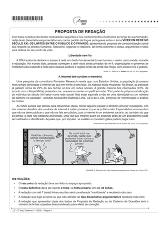 *AZUL25dom1*

                                            PROPOSTA DE REDAÇÃO
Com base na leitura dos textos motivadores seguintes e nos conhecimentos construídos ao longo de sua formação,
redija texto dissertativo-argumentativo em norma padrão da língua portuguesa sobre o tema VIVER EM REDE NO
SÉCULO XXI: OS LIMITES ENTRE O PÚBLICO E O PRIVADO, apresentando proposta de conscientização social
que respeite os direitos humanos. Selecione, organize e relacione, de forma coerente e coesa, argumentos e fatos
para defesa de seu ponto de vista.

                                                    /LEHUGDGH VHP ¿R
   A ONU acaba de declarar o acesso à rede um direito fundamental do ser humano – assim como saúde, moradia
e educação. No mundo todo, pessoas começam a abrir seus sinais privados de ZL¿, organizações e governos se
mobilizam para expandir a rede para espaços públicos e regiões onde ela ainda não chega, com acesso livre e gratuito.
                                                                                       ROSA, G.; SANTOS, P. Galileu. Nº 240, jul. 2011 (fragmento).


                                             $ LQWHUQHW WHP RXYLGRV H PHPyULD
    Uma pesquisa da consultoria Forrester Research revela que, nos Estados Unidos, a população já passou
mais tempo conectada à internet do que em frente à televisão. Os hábitos estão mudando. No Brasil, as pessoas
já gastam cerca de 20% de seu tempo on-line em redes sociais. A grande maioria dos internautas (72%, de
DFRUGR FRP R ,ERSH 0tGLD 