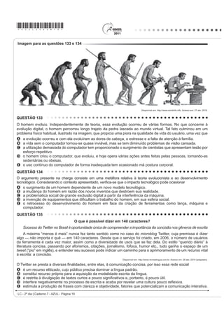 *AZUL25dom9*

QUESTÃO 103                                                                                As canções de Noel Rosa, compositor brasileiro de Vila
    $ GLVFXVVmR VREUH ³R ¿P GR OLYUR GH papel” com a                                       Isabel, apesar de revelarem uma aguçada preocupação
chegada da mídia eletrônica me lembra a discussão                                          do artista com seu tempo e com as mudanças político-
LGrQWLFD VREUH D REVROHVFrQFLD GR IROKHWR GH FRUGHO 2V                                    FXOWXUDLV QR %UDVLO QR LQtFLR GRV DQRV  DLQGD
folhetos talvez não existam mais daqui a 100 ou 200                                        são modernas. Nesse fragmento do samba Não tem
anos, mas, mesmo que isso aconteça, os poemas de
Leandro Gomes de Barros ou Manuel Camilo dos Santos                                        tradução, por meio do recurso da metalinguagem, o
continuarão sendo publicados e lidos — em CD-ROM,                                          poeta propõe
HP OLYUR HOHWU{QLFR HP ³FKLSV TXkQWLFRV´ VHL Oi R TXr 2                                 A incorporar novos costumes de origem francesa e
texto é uma espécie de alma imortal, capaz de reencarnar
em corpos variados: página impressa, livro em Braille,                                       americana, juntamente com vocábulos estrangeiros.
IROKHWR ³coffee-table book´ FySLD PDQXVFULWD DUTXLYR                                    B UHVSHLWDU H SUHVHUYDU R SRUWXJXrV SDGUmR FRPR
3') 4XDOTXHU WH[WR SRGH VH UHHQFDUQDU QHVVHV H                                           forma de fortalecimento do idioma do Brasil.
em outros) formatos, não importa se é Moby Dick ou                                         C valorizar a fala popular brasileira como patrimônio
Viagem a São Saruê, se é Macbeth ou O livro de piadas                                        linguístico e forma legítima de identidade nacional.
de Casseta  Planeta.
                                                                                           D mudar os valores sociais vigentes à época, com o
                            TAVARES, B. Disponível em: http://jornaldaparaiba.globo.com.     advento do novo e quente ritmo da música popular
$R UHÀHWLU VREUH D SRVVtYHO H[WLQomR GR OLYUR LPSUHVVR                                       brasileira.
e o surgimento de outros suportes em via eletrônica, o                                     E ironizar a malandragem carioca, aculturada pela
cronista manifesta seu ponto de vista, defendendo que                                        invasão de valores étnicos de sociedades mais
A R FRUGHO p XP GRV JrQHURV WH[WXDLV SRU H[HPSOR                                           desenvolvidas.
    que será extinto com o avanço da tecnologia.
B o livro impresso permanecerá como objeto cultural                                        QUESTÃO 105
    veiculador de impressões e de valores culturais.
C R VXUJLPHQWR GD PtGLD HOHWU{QLFD GHFUHWRX R ¿P GR                                            A dança é um importante componente cultural da
    prazer de se ler textos em livros e suportes impressos.                                humanidade. O folclore brasileiro é rico em danças que
D os textos continuarão vivos e passíveis de                                               representam as tradições e a cultura de várias regiões
    reprodução em novas tecnologias, mesmo que os
    livros desapareçam.                                                                    do país. Estão ligadas aos aspectos religiosos, festas,
E os livros impressos desaparecerão e, com eles,                                           OHQGDV IDWRV KLVWyULFRV DFRQWHFLPHQWRV GR FRWLGLDQR H
    a possibilidade de se ler obras literárias dos mais                                    brincadeiras e caracterizam-se pelas músicas animadas
    GLYHUVRV JrQHURV
                                                                                           FRP OHWUDV VLPSOHV H SRSXODUHV 