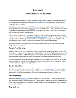 Brain Health
Top Five Exercises for Your Brain
Withinthe pastdecade there hasbeena rise inbrain health.While inthe past,stayinghealthymainly
includedphysicalfitness anddiet;butwith Alzheimer’s anddementiarisingrapidly,there hasbeena
majorpush forbrain health.
Withthe notionof keepingourbrainshealthycomesvariousways,optionsandmedicinalroutesall
claimingtoboostbrainpower.Over$1 Billion ayearisspentinthe brainhealthmarket.Peoplelooking
for brainenhancement have numerousoptionsincluding;playinggames,takingherbal supplements
and/ormedicationandyes,physical fitness.
If one isto searchthe internet,one couldfindpagesandpagesondifferentgamesandpuzzlesthatall
say will improve brainfunction. A studyreview of 52 otherstudies inPLOSMedicine yieldingresultsthat
say otherwise,infactotheragingprofessionalsare comingoutandsayingthe same thing.So what
shouldyoudoto keepyourbrain healthy?Itcouldbe as simple asbrushingyourteeth.
Newideasforbrainhealthhave more todo withinvokingyourothersensesandexperiencingnew
thingshelpmore thangames.
RetrainYour Mornings
Start withyourmorning routines,showerwithyoureyesclosed.Bydoingthisyourothersenseswill be
learningnewthingsaboutyourbody,andfeedingthe effectstoyourbrain. Try brushingyourteethwith
your non-dominanthand,anddon’tforgettouse thishand to openandclose the toothpaste. Thiswill
use the opposite of yourbrainthat doesn’tnormallygetthissignal fromyourdominanthand.
Changingyourwhole routine canmake a difference aswell.Aspeople getstuckintheirrutsof getting
ready,our brainsare not reallyactive.Byswitchingupthe routine,likeeatbefore youdressormixing
up the walkwiththe dog can wake upyour brain.
Explore NewPlaces
Give thisa try; visitsomeplace new andwhenyougethome try drawinga map of where youjustgone.
Your senseswill experience new smells,sightsand/ortastesfromaplace you have neverbeentoo.It
will alsohelpyourmemorybydrawingamap and tryingto rememberdetailsof the new area.
InspiredCooking
Whetherit’stakinga cookingclass or tryinga new cuisine,feedyourbrain.Cookingcaninvolve all of
your senses,sendingnew impulsestothe brain.Evenjusttryinganew cuisine cancreate new memories
of the smells,taste andtexture of the food.Youhave toeat anyways,change upyourfoodand change
up yourbrain activities.
Two-for-Ones
 