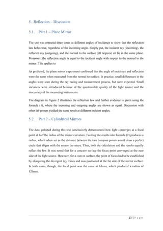 13 | P a g e
5. Reflection – Discussion
5.1. Part 1 – Plane Mirror
The test was repeated three times at different angles of incidence to show that the reflection
law holds true, regardless of the incoming angle. Simply put, the incident ray (incoming), the
reflected ray (outgoing), and the normal to the surface (90 degrees) all lie in the same plane.
Moreover, the reflection angle is equal to the incident angle with respect to the normal to the
mirror. This applies to
As predicted, the plane mirror experiment confirmed that the angle of incidence and reflection
were the same when measured from the normal to surface. In practice, small differences in the
angles were seen during the ray racing and measurement process, but were expected. Small
variances were introduced because of the questionable quality of the light source and the
inaccuracy of the measuring instruments.
The diagram in Figure 2 illustrates the reflection law and further evidence is given using the
formula (1), where the incoming and outgoing angles are shown as equal. Discussion with
other lab groups yielded the same result at different incident angles.
5.2. Part 2 – Cylindrical Mirrors
The data gathered during this test conclusively demonstrated how light converges at a focal
point at half the radius of the mirror curvature. Feeding the results into formula (2) produces a
radius, which when set as the distance between the two compass points would draw a perfect
circle that aligns with the mirror curvature. Thus, both the calculation and the results equally
reflect the law. It was noted that for a concave surface the focus point converged at the near
side of the light source. However, for a convex surface, the point of focus had to be established
by elongating the divergent ray traces and was positioned at the far side of the mirror surface.
In both cases, though, the focal point was the same at 63mm, which produced a radius of
126mm.
 