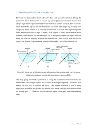 23 | P a g e
13.Total Internal Reflection – Introduction
Previously we discussed the theory of Snell’s Law with respect to refraction. During the
experiment, it was identified that an incident ray had to approach a transparent material at an
oblique angle for the light to transmit from one medium to another. However, there is scenario
where the refracted ray does not exit the medium. This occurs when a light ray, travelling from
an optically denser medium to an optically rarer medium, is incident at 90 degrees or greater
and is known as the critical angle (Khurana, 2008). Figure 10 shows how refraction occurs
when the critical angle is less than 90 degrees (a). At precisely 90 degrees, the light is refracted
along the refractive boundary between both materials (b). If the critical angle exceeds 90
degrees, the light ray experiences total internal reflection (TIR) and reflects internally (c).
Figure 10: Interaction of light showing the relationship of the incident angle with refraction,
critical angle and total internal reflection (spmphysics.com, 2016).
The study group performed Experiment 5 to verify the total internal reflection theory and
identified the critical angle at which TIR occurred in the acrylic trapezoid. Calculations were
Snell’s law was used to confirm the results. Total internal reflection is used in many
applications around the world and is the premise under which fibre optic telecommunications
are based (Figure 11). Other uses include fibre optic lights, endoscopes, binoculars and many
more.
 