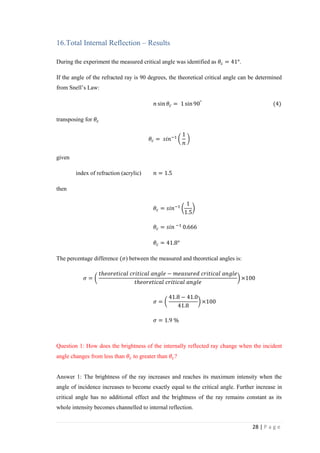 28 | P a g e
16.Total Internal Reflection – Results
During the experiment the measured critical angle was identified as 𝜃𝑐 = 41°.
If the angle of the refracted ray is 90 degrees, the theoretical critical angle can be determined
from Snell’s Law:
𝑛 sin 𝜃𝑐 = 1 sin90°
(4)
transposing for 𝜃𝑐
𝜃𝑐 = 𝑠𝑖𝑛−1
(
1
𝑛
)
given
index of refraction (acrylic) 𝑛 = 1.5
then
𝜃𝑐 = 𝑠𝑖𝑛−1
(
1
1.5
)
𝜃𝑐 = 𝑠𝑖𝑛 −1
0.666
𝜃𝑐 = 41.8°
The percentage difference (𝜎) between the measured and theoretical angles is:
𝜎 = (
𝑡ℎ𝑒𝑜𝑟𝑒𝑡𝑖𝑐𝑎𝑙 𝑐𝑟𝑖𝑡𝑖𝑐𝑎𝑙 𝑎𝑛𝑔𝑙𝑒 − 𝑚𝑒𝑎𝑠𝑢𝑟𝑒𝑑 𝑐𝑟𝑖𝑡𝑖𝑐𝑎𝑙 𝑎𝑛𝑔𝑙𝑒
𝑡ℎ𝑒𝑜𝑟𝑒𝑡𝑖𝑐𝑎𝑙 𝑐𝑟𝑖𝑡𝑖𝑐𝑎𝑙 𝑎𝑛𝑔𝑙𝑒
) ×100
𝜎 = (
41.8 − 41.0
41.8
) ×100
𝜎 = 1.9 %
Question 1: How does the brightness of the internally reflected ray change when the incident
angle changes from less than 𝜃𝑐 to greater than 𝜃𝑐?
Answer 1: The brightness of the ray increases and reaches its maximum intensity when the
angle of incidence increases to become exactly equal to the critical angle. Further increase in
critical angle has no additional effect and the brightness of the ray remains constant as its
whole intensity becomes channelled to internal reflection.
 