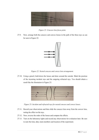 42 | P a g e
Figure 21: Concave lens focus point.
27.9. Now, arrange both the concave and convex lenses in the path of the three rays as can
be seen in Figure 22:
Figure 22: Nested concave and convex lens arrangement.
27.10. Using a pencil, hold down the lenses and draw around the outside. Mark the position
of the incoming incident rays and the outgoing refracted rays. You should obtain a
result like the illustration in Figure 23:
Figure 23: Incident and refracted rays for nested concave and convex lenses.
27.11. Record your observations and then slide the concave lens away from the convex lens,
noting the effect on the rays.
27.12. Now, reverse the order of the lenses and compare the effects.
27.13. Turn on the laboratory lights and record any observations for evaluation later. Be sure
to note the time, date, team members and location of the experiment.
 