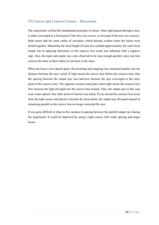 44 | P a g e
29.Convex and Concave Lenses – Discussion
The experiment verified the fundamental principle of lenses: when light passed through a lens,
it either converged at a focal point if the lens was convex, or diverged if the lens was concave.
Both lenses had the same radius of curvature, which became evident when the lenses were
nested together. Measuring the focal length of each lens yielded approximately the same focal
length, but in opposing directions, so the concave lens result was indicated with a negative
sign. Also, the input and output rays were observed to be near enough parallel, since one lens
corrects the other as their radius of curvature is the same.
When the lenses were spaced apart, the incoming and outgoing rays remained parallel, but the
distance between the rays varied. If light struck the convex lens before the concave lens, then
the spacing between the output rays was narrower because the rays converged to the entry
point of the concave lens. The opposite scenario took place when light struck the concave lens
first, because the light diverged into the convex lens instead. Thus, the output rays in this case
were wider spaced. One other point of interest was noted. If you moved the concave lens away
from the light source and placed it beyond the focus point, the output rays diverged instead of
remaining parallel as the convex lens no longer corrected the rays.
It was quite difficult to observe the variance in spacing between the parallel output rays during
the experiment. It could be improved by using a light source with wider spacing and larger
lenses.
 