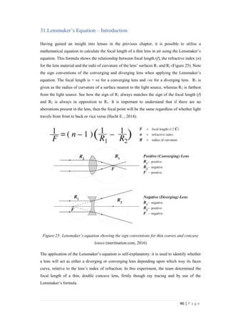 46 | P a g e
31.Lensmaker’s Equation – Introduction
Having gained an insight into lenses in the previous chapter, it is possible to utilise a
mathematical equation to calculate the focal length of a thin lens in air using the Lensmaker’s
equation. This formula shows the relationship between focal length (f), the refractive index (n)
for the lens material and the radii of curvature of the lens’ surfaces R1 and R2 (Figure 25). Note
the sign conventions of the converging and diverging lens when applying the Lensmaker’s
equation. The focal length is + ve for a converging lens and -ve for a diverging lens. R1 is
given as the radius of curvature of a surface nearest to the light source, whereas R2 is farthest
from the light source. See how the sign of R1 always matches the sign of the focal length (f)
and R2 is always in opposition to R1. It is important to understand that if there are no
aberrations present in the lens, then the focal point will be the same regardless of whether light
travels from front to back or vice versa (Hecht E. , 2014).
Figure 25: Lensmaker’s equation showing the sign conventions for thin convex and concave
lenses (meritnation.com, 2016)
The application of the Lensmaker’s equation is self-explanatory: it is used to identify whether
a lens will act as either a diverging or converging lens depending upon which way its faces
curve, relative to the lens’s index of refraction. In this experiment, the team determined the
focal length of a thin, double concave lens, firstly though ray tracing and by use of the
Lensmaker’s formula.
 