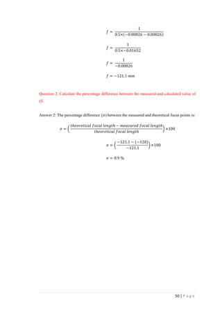 50 | P a g e
𝑓 =
1
0.5×(−0.00826 − 0.00826)
𝑓 =
1
0.5×−0.01652
𝑓 =
1
−0.00826
𝑓 = −121.1 𝑚𝑚
Question 2: Calculate the percentage difference between the measured and calculated value of
(f).
Answer 2: The percentage difference (𝜎) between the measured and theoretical focus points is:
𝜎 = (
𝑡ℎ𝑒𝑜𝑟𝑒𝑡𝑖𝑐𝑎𝑙 𝑓𝑜𝑐𝑎𝑙 𝑙𝑒𝑛𝑔𝑡ℎ − 𝑚𝑒𝑎𝑠𝑢𝑟𝑒𝑑 𝑓𝑜𝑐𝑎𝑙 𝑙𝑒𝑛𝑔𝑡ℎ
𝑡ℎ𝑒𝑜𝑟𝑒𝑡𝑖𝑐𝑎𝑙 𝑓𝑜𝑐𝑎𝑙 𝑙𝑒𝑛𝑔𝑡ℎ
) ×100
𝜎 = (
−121.1 − (−120)
−121.1
) ×100
𝜎 = 0.9 %
 