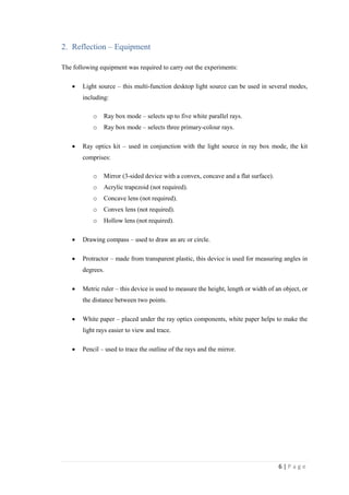 6 | P a g e
2. Reflection – Equipment
The following equipment was required to carry out the experiments:
 Light source – this multi-function desktop light source can be used in several modes,
including:
o Ray box mode – selects up to five white parallel rays.
o Ray box mode – selects three primary-colour rays.
 Ray optics kit – used in conjunction with the light source in ray box mode, the kit
comprises:
o Mirror (3-sided device with a convex, concave and a flat surface).
o Acrylic trapezoid (not required).
o Concave lens (not required).
o Convex lens (not required).
o Hollow lens (not required).
 Drawing compass – used to draw an arc or circle.
 Protractor – made from transparent plastic, this device is used for measuring angles in
degrees.
 Metric ruler – this device is used to measure the height, length or width of an object, or
the distance between two points.
 White paper – placed under the ray optics components, white paper helps to make the
light rays easier to view and trace.
 Pencil – used to trace the outline of the rays and the mirror.
 