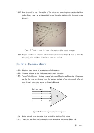 8 | P a g e
3.1.13. Use the pencil to mark the outline of the mirror and trace the primary colour incident
and reflected rays. Use arrows to indicate the incoming and outgoing direction as per
Figure 3:
Figure 3: Primary colour ray trace reflected from a flat mirror surface.
3.1.14. Record any law of reflection observations for evaluation later. Be sure to note the
time, date, team members and location of the experiment.
3.2. Part 2 – Cylindrical Mirrors
3.2.1. Place the light source on a clean sheet of white paper.
3.2.2. Slide the selector so that 5 white parallel rays are outputted.
3.2.3. Turn off the laboratory lights to remove background lighting and shine the light source
so that the rays are directed onto the concave surface of the mirror and reflected
directly back to the light source as shown in Figure 4:
Figure 4: Concave surface mirror arrangement.
3.2.4. Using a pencil, hold down and draw around the outside of the mirror.
3.2.5. Trace and label both the incoming incident ray and the outgoing reflected ray.
 