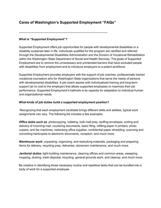 Cares of Washington’s Supported Employment “FAQs”
_______________________________________________________
What is “Supported Employment”?
Supported Employment offers job opportunities for people with developmental disabilities or a
disability sustained later in life. Individuals qualified for the program are certified and referred
through the Developmental Disabilities Administration and the Division of Vocational Rehabilitation
within the Washington State Department of Social and Health Services. The goals of Supported
Employment are to remove the unnecessary and unintended barriers that have excluded people
with disabilities from employment and to introduce employers to a potent workforce.
Supported Employment provides employers with the support of job coaches, professionally trained
vocational counselors who for Washington State organizations that serve the needs of persons
with developmental disabilities. A job coach assists with individualized training and long-term
support (at no cost to the employer) that allows supported employees to maximize their job
performance. Supported Employment’s hallmark is its capacity for adaptation to individual human
and organizational needs.
What kinds of job duties build a supported employment position?
Recognizing that each employment candidate brings different skills and abilities, typical work
assignments can vary. The following list includes a few examples:
Office tasks such as​ : photocopying, collating, bulk mail prep, stuffing envelopes, sorting and
delivery of incoming mail, couriering documents, basic filing, refilling paper in printers, photo
copiers, and fax machines, restocking office supplies, confidential paper shredding, scanning and
converting hardcopies to electronic documents, reception, and much more.
Warehouse work​ :​ unpacking, organizing, and restocking materials, packaging and preparing
items for delivery, recycling prep, deliveries, storeroom maintenance, and much more.
Janitorial duties​ :​ light building maintenance, cleaning offices and common areas, sweeping,
mopping, dusting, trash disposal, recycling, general grounds work, and clean​up, and much more.
Be creative in identifying those necessary routine and repetitive tasks that can be bundled into a
body of work for a supported employee.
 
