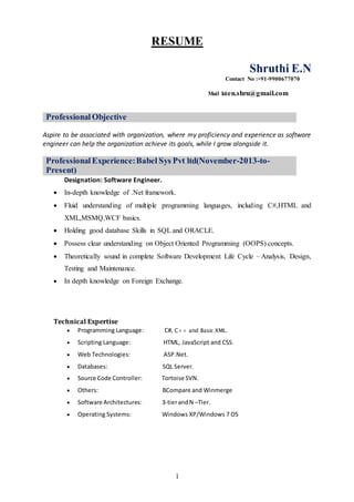 1
RESUME
Shruthi E.N
Contact No :+91-9900677070
Mail Id:en.shru@gmail.com
Professional Objective
Aspire to be associated with organization, where my proficiency and experience as software
engineer can help the organization achieve its goals, while I grow alongside it.
Professional Experience:Babel Sys Pvt ltd(November-2013-to-
Present)
Designation: Software Engineer.
Technical Expertise
 Programming Language: C#, C++ and Basic XML.
 Scripting Language: HTML, JavaScript and CSS.
 Web Technologies: ASP.Net.
 Databases: SQL Server.
 Source Code Controller: Tortoise SVN.
 Others: BCompare and Winmerge
 Software Architectures: 3-tierandN –Tier.
 Operating Systems: Windows XP/Windows 7 OS
 In-depth knowledge of .Net framework.
 Fluid understanding of multiple programming languages, including C#,HTML and
XML,MSMQ,WCF basics.
 Holding good database Skills in SQL and ORACLE.
 Possess clear understanding on Object Oriented Programming (OOPS) concepts.
 Theoretically sound in complete Software Development Life Cycle – Analysis, Design,
Testing and Maintenance.
 In depth knowledge on Foreign Exchange.
 