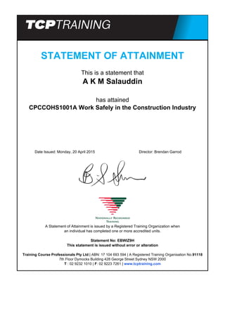 STATEMENT OF ATTAINMENT
This is a statement that
A K M Salauddin
has attained
CPCCOHS1001A Work Safely in the Construction Industry
Date Issued: Monday, 20 April 2015 Director: Brendan Garrod
A Statement of Attainment is issued by a Registered Training Organization when
an individual has completed one or more accredited units.
Statement No: EBWIZ9H
This statement is issued without error or alteration
Training Course Professionals Pty Ltd | ABN: 17 104 693 594 | A Registered Training Organisation No.91118
7th Floor Dymocks Building 428 George Street Sydney NSW 2000
T : 02 9232 1010 | F: 02 9223 7261 | www.tcptraining.com
Powered by TCPDF (www.tcpdf.org)
 