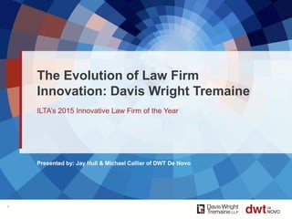 Presented by: Jay Hull & Michael Callier of DWT De Novo
ILTA’s 2015 Innovative Law Firm of the Year
The Evolution of Law Firm
Innovation: Davis Wright Tremaine
1
 