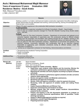 Arch./ Mahmoud Muhammad Majdi Mansour
Years of experience:15 years Graduation: 2000
Residence: Medina – Saudi Arabia
Mah_Mansour77@yahoo.com
(+966 ) 544 012 507
1
Resume
Seeking a position in a modern, technical and creative construction organization that offers challenging
growth opportunities through dedicated hard working, continuous learning, sharing of knowledge and
fostering open communication.
Objective
Fifteen (15) years' experience in the construction field (contractor /consultant)
In Gulf countries:
 Nine (9) years as a supervisor consultant for Al-Roukn Consultants –Riyadh – Saudi Arabia).
 One (1) year as a project executive manager For Thani Bin Abdullah housing Group (Ezdan estate-
Doha – QATAR)
In Egypt
 Four (4) years for (The Arab Contractors Company - Department of monuments and palaces) as an
executive engineer responsible of supervising upon the construction during its different phases
starting from the excavation and foundation work passing through the R.C skeleton reaching to the
final finishing especially the luxurious types used in the presidential palaces and diplomatic buildings.
 Two (2) years for (The Arab Contractors Company - Department of monuments and palaces) in the
historical buildings, monuments restoration and conservation field as an executive engineer
responsible of supervising upon restoration procedures during its different phases under the
supervision of (UNISCO).
 worked as an independent contractor for final finishing, internal decorations and kitchens
summary:
 The technical and Vocational Training Corporation.
 Riyadh municipality
 Taibah university
Certified
in:
 The technical office work.
 Topography surveying work.
Additional Exp. :
Senior Architect
Al Roukn Consultants - Riyadh
From : 2011 till July 2015
Technical support for Taibah university – Medina
 Supervision upon projects inside Medina and the branches (Review the
contractor’s performance against quality and technical requirements).
 Reporting the activities and work progress according to projects schedule
and phase.
 Review the contractor’s performance against schedule and take corrective
measure where appropriate.
 Review and approve vendor and Materials submissions.
 Reviewing and approval of drawings.
 Review, verify and approve contractor’s claim for payment (Invoices).
 Reviewing, verify and approval of variation orders and making Prices
analysis.
 Inspect Equipment/Materials and Witness Test.
 Supervise commissioning and handover to Client
 Maintain projects files and monitor project handover documentations
prepared by the contractor.
 Prepare and Support in the bid documents preparation on projects as
required including (Technical specifications, Bills of quantities, Tender
drawings and specs.).
 Support in Material Management activities as required.
 Assisting in overall Project Management.
 Preparing technical reports.
Job title:
Employer:
Duration:
Project:
Duties:
Recent Job
(Medina):
 