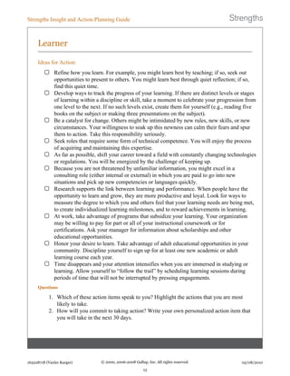 Learner
Ideas for Action:
Refine how you learn. For example, you might learn best by teaching; if so, seek out
opportunities to present to others. You might learn best through quiet reflection; if so,
find this quiet time.
Develop ways to track the progress of your learning. If there are distinct levels or stages
of learning within a discipline or skill, take a moment to celebrate your progression from
one level to the next. If no such levels exist, create them for yourself (e.g., reading five
books on the subject or making three presentations on the subject).
Be a catalyst for change. Others might be intimidated by new rules, new skills, or new
circumstances. Your willingness to soak up this newness can calm their fears and spur
them to action. Take this responsibility seriously.
Seek roles that require some form of technical competence. You will enjoy the process
of acquiring and maintaining this expertise.
As far as possible, shift your career toward a field with constantly changing technologies
or regulations. You will be energized by the challenge of keeping up.
Because you are not threatened by unfamiliar information, you might excel in a
consulting role (either internal or external) in which you are paid to go into new
situations and pick up new competencies or languages quickly.
Research supports the link between learning and performance. When people have the
opportunity to learn and grow, they are more productive and loyal. Look for ways to
measure the degree to which you and others feel that your learning needs are being met,
to create individualized learning milestones, and to reward achievements in learning.
At work, take advantage of programs that subsidize your learning. Your organization
may be willing to pay for part or all of your instructional coursework or for
certifications. Ask your manager for information about scholarships and other
educational opportunities.
Honor your desire to learn. Take advantage of adult educational opportunities in your
community. Discipline yourself to sign up for at least one new academic or adult
learning course each year.
Time disappears and your attention intensifies when you are immersed in studying or
learning. Allow yourself to “follow the trail” by scheduling learning sessions during
periods of time that will not be interrupted by pressing engagements.
Questions
1. Which of these action items speak to you? Highlight the actions that you are most
likely to take.
2. How will you commit to taking action? Write your own personalized action item that
you will take in the next 30 days.
Strengths Insight and Action-Planning Guide
163228718 (Vaclav Karger) © 2000, 2006-2008 Gallup, Inc. All rights reserved.
13
05/08/2010
 