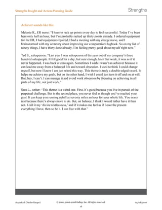 Achiever sounds like this:
Melanie K., ER nurse: “I have to rack up points every day to feel successful. Today I’ve been
here only half an hour, but I’ve probably racked up thirty points already. I ordered equipment
for the ER, I had equipment repaired, I had a meeting with my charge nurse, and I
brainstormed with my secretary about improving our computerized logbook. So on my list of
ninety things, I have thirty done already. I’m feeling pretty good about myself right now.”
Ted S., salesperson: “Last year I was salesperson of the year out of my company’s three
hundred salespeople. It felt good for a day, but sure enough, later that week, it was as if it
never happened. I was back at zero again. Sometimes I wish I wasn’t an achiever because it
can lead me away from a balanced life and toward obsession. I used to think I could change
myself, but now I know I am just wired this way. This theme is truly a double-edged sword. It
helps me achieve my goals, but on the other hand, I wish I could just turn it off and on at will.
But, hey, I can’t. I can manage it and avoid work obsession by focusing on achieving in all
parts of my life, not just work.”
Sara L., writer: “This theme is a weird one. First, it’s good because you live in pursuit of the
perpetual challenge. But in the second place, you never feel as though you’ve reached your
goal. It can keep you running uphill at seventy miles an hour for your whole life. You never
rest because there’s always more to do. But, on balance, I think I would rather have it than
not. I call it my ‘divine restlessness,’ and if it makes me feel as if I owe the present
everything I have, then so be it. I can live with that.”
Strengths Insight and Action-Planning Guide
163228718 (Vaclav Karger) © 2000, 2006-2008 Gallup, Inc. All rights reserved.
16
05/08/2010
 