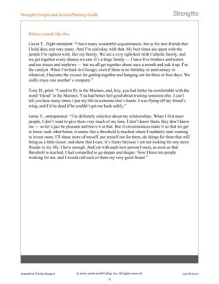 Relator sounds like this:
Gavin T., flight attendant: “I have many wonderful acquaintances, but as for true friends that
I hold dear, not very many. And I’m real okay with that. My best times are spent with the
people I’m tightest with, like my family. We are a very tight-knit Irish Catholic family, and
we get together every chance we can. It’s a large family — I have five brothers and sisters
and ten nieces and nephews — but we all get together about once a month and yuk it up. I’m
the catalyst. When I’m back in Chicago, even if there is no birthday or anniversary or
whatever, I become the excuse for getting together and hanging out for three or four days. We
really enjoy one another’s company.”
Tony D., pilot: “I used to fly in the Marines, and, boy, you had better be comfortable with the
word ‘friend’ in the Marines. You had better feel good about trusting someone else. I can’t
tell you how many times I put my life in someone else’s hands. I was flying off my friend’s
wing, and I’d be dead if he couldn’t get me back safely.”
Jamie T., entrepreneur: “I’m definitely selective about my relationships. When I first meet
people, I don’t want to give them very much of my time. I don’t know them; they don’t know
me — so let’s just be pleasant and leave it at that. But if circumstances make it so that we get
to know each other better, it seems like a threshold is reached where I suddenly start wanting
to invest more. I’ll share more of myself, put myself out for them, do things for them that will
bring us a little closer, and show that I care. It’s funny because I am not looking for any more
friends in my life. I have enough. And yet with each new person I meet, as soon as that
threshold is reached, I feel compelled to go deeper and deeper. Now I have ten people
working for me, and I would call each of them my very good friend.”
Strengths Insight and Action-Planning Guide
163228718 (Vaclav Karger) © 2000, 2006-2008 Gallup, Inc. All rights reserved.
17
05/08/2010
 