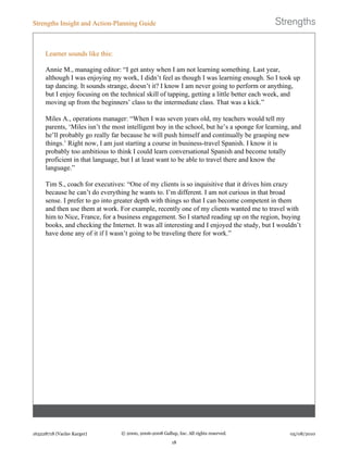 Learner sounds like this:
Annie M., managing editor: “I get antsy when I am not learning something. Last year,
although I was enjoying my work, I didn’t feel as though I was learning enough. So I took up
tap dancing. It sounds strange, doesn’t it? I know I am never going to perform or anything,
but I enjoy focusing on the technical skill of tapping, getting a little better each week, and
moving up from the beginners’ class to the intermediate class. That was a kick.”
Miles A., operations manager: “When I was seven years old, my teachers would tell my
parents, ‘Miles isn’t the most intelligent boy in the school, but he’s a sponge for learning, and
he’ll probably go really far because he will push himself and continually be grasping new
things.’ Right now, I am just starting a course in business-travel Spanish. I know it is
probably too ambitious to think I could learn conversational Spanish and become totally
proficient in that language, but I at least want to be able to travel there and know the
language.”
Tim S., coach for executives: “One of my clients is so inquisitive that it drives him crazy
because he can’t do everything he wants to. I’m different. I am not curious in that broad
sense. I prefer to go into greater depth with things so that I can become competent in them
and then use them at work. For example, recently one of my clients wanted me to travel with
him to Nice, France, for a business engagement. So I started reading up on the region, buying
books, and checking the Internet. It was all interesting and I enjoyed the study, but I wouldn’t
have done any of it if I wasn’t going to be traveling there for work.”
Strengths Insight and Action-Planning Guide
163228718 (Vaclav Karger) © 2000, 2006-2008 Gallup, Inc. All rights reserved.
18
05/08/2010
 