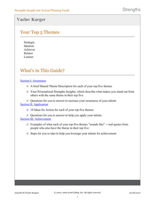 Vaclav Karger
Your Top 5 Themes
Strategic
Ideation
Achiever
Relator
Learner
What's in This Guide?
Section I: Awareness
A brief Shared Theme Description for each of your top five themes
Your Personalized Strengths Insights, which describe what makes you stand out from
others with the same theme in their top five
Questions for you to answer to increase your awareness of your talents
Section II: Application
10 Ideas for Action for each of your top five themes
Questions for you to answer to help you apply your talents
Section III: Achievement
Examples of what each of your top five themes "sounds like" -- real quotes from
people who also have the theme in their top five
Steps for you to take to help you leverage your talents for achievement
Strengths Insight and Action-Planning Guide
163228718 (Vaclav Karger) © 2000, 2006-2008 Gallup, Inc. All rights reserved.
1
05/08/2010
 