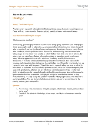 Section I: Awareness
Strategic
Shared Theme Description
People who are especially talented in the Strategic theme create alternative ways to proceed.
Faced with any given scenario, they can quickly spot the relevant patterns and issues.
Your Personalized Strengths Insights
What makes you stand out?
Instinctively, you may pay attention to some of the things going on around you. Perhaps you
listen, quiz people, read, or take notes. As you accumulate information, you might disregard
what is unrelated, and pay heed to what seems important. Sometimes the more you reflect on
what you know, certain problems reveal themselves, and eventually some solutions start
taking shape in your mind. Then you try to select the best plan from your list of options. By
nature, you can reconfigure factual information or data in ways that reveal trends, raise
issues, identify opportunities, or offer solutions. You bring an added dimension to
discussions. You make sense out of seemingly unrelated information. You are likely to
generate multiple action plans before you choose the best one. Driven by your talents, you are
known for your ease with language. This ability serves you well when you need to talk with
newcomers or outsiders. Your vocabulary probably allows you to tell stories or express your
ideas with great clarity. Chances are good that you sometimes acknowledge you have an
ability to identify specific types of obstacles, difficulties, or dilemmas. You might respond to
questions others refuse to consider. Perhaps you recognize answers or solutions as they
evolve naturally. It’s very likely that you feel wonderful when people value your innovative
and original ideas. You are likely to help them envision what can be accomplished in the
coming months, years, or decades.
Questions
1. As you read your personalized strengths insights, what words, phrases, or lines stand
out to you?
2. Out of all the talents in this insight, what would you like for others to see most in
you?
Strengths Insight and Action-Planning Guide
163228718 (Vaclav Karger) © 2000, 2006-2008 Gallup, Inc. All rights reserved.
2
05/08/2010
 