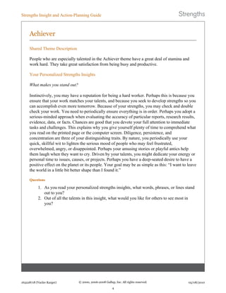Achiever
Shared Theme Description
People who are especially talented in the Achiever theme have a great deal of stamina and
work hard. They take great satisfaction from being busy and productive.
Your Personalized Strengths Insights
What makes you stand out?
Instinctively, you may have a reputation for being a hard worker. Perhaps this is because you
ensure that your work matches your talents, and because you seek to develop strengths so you
can accomplish even more tomorrow. Because of your strengths, you may check and double
check your work. You need to periodically ensure everything is in order. Perhaps you adopt a
serious-minded approach when evaluating the accuracy of particular reports, research results,
evidence, data, or facts. Chances are good that you devote your full attention to immediate
tasks and challenges. This explains why you give yourself plenty of time to comprehend what
you read on the printed page or the computer screen. Diligence, persistence, and
concentration are three of your distinguishing traits. By nature, you periodically use your
quick, skillful wit to lighten the serious mood of people who may feel frustrated,
overwhelmed, angry, or disappointed. Perhaps your amusing stories or playful antics help
them laugh when they want to cry. Driven by your talents, you might dedicate your energy or
personal time to issues, causes, or projects. Perhaps you have a deep-seated desire to have a
positive effect on the planet or its people. Your goal may be as simple as this: “I want to leave
the world in a little bit better shape than I found it.”
Questions
1. As you read your personalized strengths insights, what words, phrases, or lines stand
out to you?
2. Out of all the talents in this insight, what would you like for others to see most in
you?
Strengths Insight and Action-Planning Guide
163228718 (Vaclav Karger) © 2000, 2006-2008 Gallup, Inc. All rights reserved.
4
05/08/2010
 