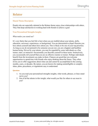 Relator
Shared Theme Description
People who are especially talented in the Relator theme enjoy close relationships with others.
They find deep satisfaction in working hard with friends to achieve a goal.
Your Personalized Strengths Insights
What makes you stand out?
It’s very likely that you feel life is best when you are truthful about your talents, skills,
education, successes, experiences, or background. You are determined to dispel illusions you
have about yourself and others have about you. This is likely to be one of your top priorities.
As long as you do not pretend to be someone you are not, you are a happier and healthier
human being. Driven by your talents, you may be regarded by some individuals as a fine
trainer, tutor, or instructor. Occasionally you describe yourself in these terms. Instinctively,
you occasionally tell yourself that you are an effective mentor or trainer. Perhaps individuals
benefit from the investment you make in them. Chances are good that you welcome
opportunities to spend time with friends who enjoy thinking about the future. They often
invite you to offer suggestions about what can and cannot be accomplished in the coming
months, years, or decades. By nature, you are known for making unintelligible or complex
ideas, plans, procedures, or regulations easy to understand.
Questions
1. As you read your personalized strengths insights, what words, phrases, or lines stand
out to you?
2. Out of all the talents in this insight, what would you like for others to see most in
you?
Strengths Insight and Action-Planning Guide
163228718 (Vaclav Karger) © 2000, 2006-2008 Gallup, Inc. All rights reserved.
5
05/08/2010
 