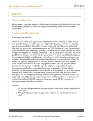Learner
Shared Theme Description
People who are especially talented in the Learner theme have a great desire to learn and want
to continuously improve. In particular, the process of learning, rather than the outcome,
excites them.
Your Personalized Strengths Insights
What makes you stand out?
Driven by your talents, you enjoy establishing objectives in the company of others. Using
well-placed milestones, you document knowledge and skills gained since the last reporting
period. You probably look forward to reviewing results with individuals who understand
education is a process that continues throughout one’s life. Instinctively, you may appreciate
opportunities to acquire knowledge, gain skills, or experience new things. Perhaps you refuse
to let your mind grow dull by being complacent — that is, smug or self-satisfied. Chances are
good that you channel your efforts into the task at hand. You persevere until you have gained
the knowledge and skills needed to attain a goal. You can toil for many hours to secure your
objective. You probably work hardest and most productively at a particular time of day. By
nature, you regularly apply yourself to scholarly pursuits. For hours, you think seriously
about various issues or ideas. You feel very optimistic about life when you can dedicate
yourself to your studies. You typically resist the temptation to quit when obstacles,
interruptions, or difficulties momentarily break your concentration. Because of your
strengths, you sometimes work hard on your studies or the acquisition of a skill. You attempt
to know more than the basics. For that reason, you may set some lofty goals for yourself.
Perhaps no one needs to prod you to do your homework or practice your craft. Instead, you
might push yourself by drawing on your inner reserve of determination. In some ways, you
want to be more knowledgeable tomorrow than you are today. Maybe your quest for
information or excellence is never-ending.
Questions
1. As you read your personalized strengths insights, what words, phrases, or lines stand
out to you?
2. Out of all the talents in this insight, what would you like for others to see most in
you?
Strengths Insight and Action-Planning Guide
163228718 (Vaclav Karger) © 2000, 2006-2008 Gallup, Inc. All rights reserved.
6
05/08/2010
 