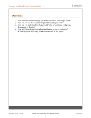 Questions
1. How does this information help you better understand your unique talents?
2. How can you use this understanding to add value to your role?
3. How can you apply this knowledge to add value to your team, workgroup,
department, or division?
4. How will this understanding help you add value to your organization?
5. What will you do differently tomorrow as a result of this report?
Strengths Insight and Action-Planning Guide
163228718 (Vaclav Karger) © 2000, 2006-2008 Gallup, Inc. All rights reserved.
7
05/08/2010
 