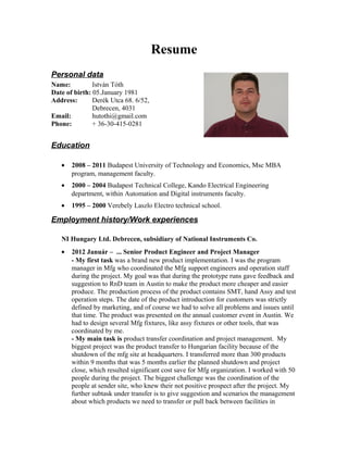 Resume
Personal data
Name: István Tóth
Date of birth: 05.January 1981
Address: Derék Utca 68. 6/52,
Debrecen, 4031
Email: hutothi@gmail.com
Phone: + 36-30-415-0281
Education
• 2008 – 2011 Budapest University of Technology and Economics, Msc MBA
program, management faculty.
• 2000 – 2004 Budapest Technical College, Kando Electrical Engineering
department, within Automation and Digital instruments faculty.
• 1995 – 2000 Verebely Laszlo Electro technical school.
Employment history/Work experiences
NI Hungary Ltd. Debrecen, subsidiary of National Instruments Co.
• 2012 Január – ... Senior Product Engineer and Project Manager
- My first task was a brand new product implementation. I was the program
manager in Mfg who coordinated the Mfg support engineers and operation staff
during the project. My goal was that during the prototype runs gave feedback and
suggestion to RnD team in Austin to make the product more cheaper and easier
produce. The production process of the product contains SMT, hand Assy and test
operation steps. The date of the product introduction for customers was strictly
defined by marketing, and of course we had to solve all problems and issues until
that time. The product was presented on the annual customer event in Austin. We
had to design several Mfg fixtures, like assy fixtures or other tools, that was
coordinated by me.
- My main task is product transfer coordination and project management. My
biggest project was the product transfer to Hungarian facility because of the
shutdown of the mfg site at headquarters. I transferred more than 300 products
within 9 months that was 5 months earlier the planned shutdown and project
close, which resulted significant cost save for Mfg organization. I worked with 50
people during the project. The biggest challenge was the coordination of the
people at sender site, who knew their not positive prospect after the project. My
further subtask under transfer is to give suggestion and scenarios the management
about which products we need to transfer or pull back between facilities in
 