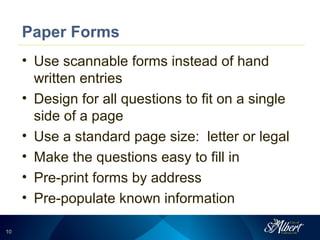 1010
Paper Forms
• Use scannable forms instead of hand
written entries
• Design for all questions to fit on a single
side of a page
• Use a standard page size: letter or legal
• Make the questions easy to fill in
• Pre-print forms by address
• Pre-populate known information
 