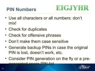 1616
PIN Numbers
• Use all characters or all numbers: don’t
mix!
• Check for duplicates
• Check for offensive phrases
• Don’t make them case sensitive
• Generate backup PINs in case the original
PIN is lost, doesn’t work, etc.
• Consider PIN generation on the fly or a pre-
generated spare PIN list
 