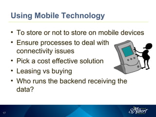 1717
Using Mobile Technology
• To store or not to store on mobile devices
• Ensure processes to deal with
connectivity issues
• Pick a cost effective solution
• Leasing vs buying
• Who runs the backend receiving the
data?
 