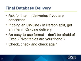 2121
Final Database Delivery
• Ask for interim deliveries if you are
concerned
• If doing an On-Line / In Person split, get
an interim On-Line delivery
• An easy-to-use format – don’t be afraid of
Excel (Pivot tables are your friend!)
• Check, check and check again!
 