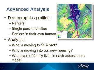 2727
Advanced Analysis
• Demographics profiles:
– Renters
– Single parent families
– Seniors in their own homes
• Analytics:
– Who is moving to St Albert?
– Who is moving into our new housing?
– What type of family lives in each assessment
class?
 